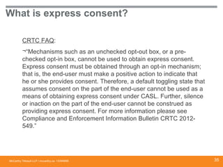 McCarthy Tétrault LLP / mccarthy.ca
What is express consent?
CRTC FAQ:
¬“Mechanisms such as an unchecked opt-out box, or a pre-
checked opt-in box, cannot be used to obtain express consent.
Express consent must be obtained through an opt-in mechanism;
that is, the end-user must make a positive action to indicate that
he or she provides consent. Therefore, a default toggling state that
assumes consent on the part of the end-user cannot be used as a
means of obtaining express consent under CASL. Further, silence
or inaction on the part of the end-user cannot be construed as
providing express consent. For more information please see
Compliance and Enforcement Information Bulletin CRTC 2012-
549.”
13394668 35
 