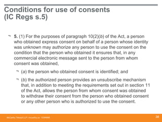 McCarthy Tétrault LLP / mccarthy.ca
Conditions for use of consents
(IC Regs s.5)
¬ 5. (1) For the purposes of paragraph 10(2)(b) of the Act, a person
who obtained express consent on behalf of a person whose identity
was unknown may authorize any person to use the consent on the
condition that the person who obtained it ensures that, in any
commercial electronic message sent to the person from whom
consent was obtained,
¬ (a) the person who obtained consent is identified; and
¬ (b) the authorized person provides an unsubscribe mechanism
that, in addition to meeting the requirements set out in section 11
of the Act, allows the person from whom consent was obtained
to withdraw their consent from the person who obtained consent
or any other person who is authorized to use the consent.
13394668 38
 
