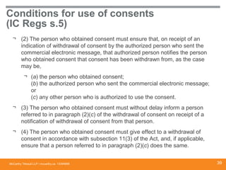 McCarthy Tétrault LLP / mccarthy.ca
Conditions for use of consents
(IC Regs s.5)
¬ (2) The person who obtained consent must ensure that, on receipt of an
indication of withdrawal of consent by the authorized person who sent the
commercial electronic message, that authorized person notifies the person
who obtained consent that consent has been withdrawn from, as the case
may be,
¬ (a) the person who obtained consent;
(b) the authorized person who sent the commercial electronic message;
or
(c) any other person who is authorized to use the consent.
¬ (3) The person who obtained consent must without delay inform a person
referred to in paragraph (2)(c) of the withdrawal of consent on receipt of a
notification of withdrawal of consent from that person.
¬ (4) The person who obtained consent must give effect to a withdrawal of
consent in accordance with subsection 11(3) of the Act, and, if applicable,
ensure that a person referred to in paragraph (2)(c) does the same.
13394668 39
 