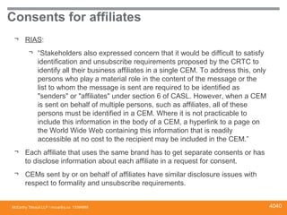 McCarthy Tétrault LLP / mccarthy.ca
Consents for affiliates
¬ RIAS:
¬ “Stakeholders also expressed concern that it would be difficult to satisfy
identification and unsubscribe requirements proposed by the CRTC to
identify all their business affiliates in a single CEM. To address this, only
persons who play a material role in the content of the message or the
list to whom the message is sent are required to be identified as
"senders" or "affiliates" under section 6 of CASL. However, when a CEM
is sent on behalf of multiple persons, such as affiliates, all of these
persons must be identified in a CEM. Where it is not practicable to
include this information in the body of a CEM, a hyperlink to a page on
the World Wide Web containing this information that is readily
accessible at no cost to the recipient may be included in the CEM.”
¬ Each affiliate that uses the same brand has to get separate consents or has
to disclose information about each affiliate in a request for consent.
¬ CEMs sent by or on behalf of affiliates have similar disclosure issues with
respect to formality and unsubscribe requirements.
13394668 4040
 