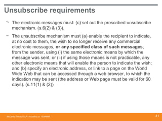 McCarthy Tétrault LLP / mccarthy.ca
Unsubscribe requirements
¬ The electronic messages must: (c) set out the prescribed unsubscribe
mechanism. (s.6(2) & (3)).
¬ The unsubscribe mechanism must (a) enable the recipient to indicate,
at no cost to them, the wish to no longer receive any commercial
electronic messages, or any specified class of such messages,
from the sender, using (i) the same electronic means by which the
message was sent, or (ii) if using those means is not practicable, any
other electronic means that will enable the person to indicate the wish;
and (b) specify an electronic address, or link to a page on the World
Wide Web that can be accessed through a web browser, to which the
indication may be sent (the address or Web page must be valid for 60
days). (s.11(1) & (2))
13394668 41
 