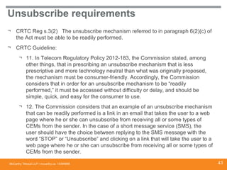 McCarthy Tétrault LLP / mccarthy.ca
Unsubscribe requirements
¬ CRTC Reg s.3(2) The unsubscribe mechanism referred to in paragraph 6(2)(c) of
the Act must be able to be readily performed.
¬ CRTC Guideline:
¬ 11. In Telecom Regulatory Policy 2012-183, the Commission stated, among
other things, that in prescribing an unsubscribe mechanism that is less
prescriptive and more technology neutral than what was originally proposed,
the mechanism must be consumer-friendly. Accordingly, the Commission
considers that in order for an unsubscribe mechanism to be “readily
performed,” it must be accessed without difficulty or delay, and should be
simple, quick, and easy for the consumer to use.
¬ 12. The Commission considers that an example of an unsubscribe mechanism
that can be readily performed is a link in an email that takes the user to a web
page where he or she can unsubscribe from receiving all or some types of
CEMs from the sender. In the case of a short message service (SMS), the
user should have the choice between replying to the SMS message with the
word “STOP” or “Unsubscribe” and clicking on a link that will take the user to a
web page where he or she can unsubscribe from receiving all or some types of
CEMs from the sender.
13394668 43
 