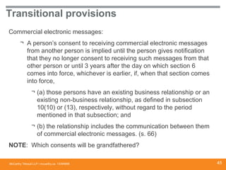 McCarthy Tétrault LLP / mccarthy.ca
Transitional provisions
Commercial electronic messages:
¬ A person’s consent to receiving commercial electronic messages
from another person is implied until the person gives notification
that they no longer consent to receiving such messages from that
other person or until 3 years after the day on which section 6
comes into force, whichever is earlier, if, when that section comes
into force,
¬ (a) those persons have an existing business relationship or an
existing non-business relationship, as defined in subsection
10(10) or (13), respectively, without regard to the period
mentioned in that subsection; and
¬ (b) the relationship includes the communication between them
of commercial electronic messages. (s. 66)
NOTE: Which consents will be grandfathered?
13394668 45
 