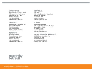 McCarthy Tétrault LLP / mccarthy.ca
VANCOUVER
Suite 1300, 777 Dunsmuir Street
P.O. Box 10424, Pacific Centre
Vancouver BC V7Y 1K2
Tel: 604-643-7100
Fax: 604-643-7900
Toll-Free: 1-877-244-7711
CALGARY
Suite 3300, 421 7th Avenue SW
Calgary AB T2P 4K9
Tel: 403-260-3500
Fax: 403-260-3501
Toll-Free: 1-877-244-7711
TORONTO
Box 48, Suite 5300
Toronto Dominion Tower
Toronto ON M5K 1E6
Tel: 416-362-1812
Fax: 416-868-0673
Toll-Free: 1-877-244-7711
MONTRÉAL
Suite 2500
1000 De La Gauchetière Street West
Montréal QC H3B 0A2
Tel: 514-397-4100
Fax: 514-875-6246
Toll-Free: 1-877-244-7711
QUÉBEC
Le Complexe St-Amable
1150, rue de Claire-Fontaine, 7e étage
Québec QC G1R 5G4
Tel: 418-521-3000
Fax: 418-521-3099
Toll-Free: 1-877-244-7711
UNITED KINGDOM & EUROPE
125 Old Broad Street, 26th Floor
London EC2N 1AR
UNITED KINGDOM
Tel: +44 (0)20 7786 5700
Fax: +44 (0)20 7786 5702
13394668
 