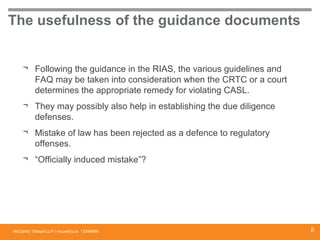 McCarthy Tétrault LLP / mccarthy.ca
The usefulness of the guidance documents
¬ Following the guidance in the RIAS, the various guidelines and
FAQ may be taken into consideration when the CRTC or a court
determines the appropriate remedy for violating CASL.
¬ They may possibly also help in establishing the due diligence
defenses.
¬ Mistake of law has been rejected as a defence to regulatory
offenses.
¬ “Officially induced mistake”?
13394668 5
 