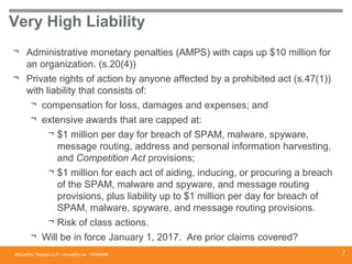 McCarthy Tétrault LLP / mccarthy.ca
Very High Liability
¬ Administrative monetary penalties (AMPS) with caps up $10 million for
an organization. (s.20(4))
¬ Private rights of action by anyone affected by a prohibited act (s.47(1))
with liability that consists of:
¬ compensation for loss, damages and expenses; and
¬ extensive awards that are capped at:
¬ $1 million per day for breach of SPAM, malware, spyware,
message routing, address and personal information harvesting,
and Competition Act provisions;
¬ $1 million for each act of aiding, inducing, or procuring a breach
of the SPAM, malware and spyware, and message routing
provisions, plus liability up to $1 million per day for breach of
SPAM, malware, spyware, and message routing provisions.
¬ Risk of class actions.
¬ Will be in force January 1, 2017. Are prior claims covered?
13394668 7
 