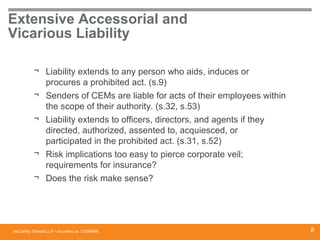 McCarthy Tétrault LLP / mccarthy.ca
Extensive Accessorial and
Vicarious Liability
13394668
¬ Liability extends to any person who aids, induces or
procures a prohibited act. (s.9)
¬ Senders of CEMs are liable for acts of their employees within
the scope of their authority. (s.32, s.53)
¬ Liability extends to officers, directors, and agents if they
directed, authorized, assented to, acquiesced, or
participated in the prohibited act. (s.31, s.52)
¬ Risk implications too easy to pierce corporate veil;
requirements for insurance?
¬ Does the risk make sense?
8
 