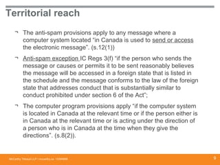 McCarthy Tétrault LLP / mccarthy.ca
Territorial reach
¬ The anti-spam provisions apply to any message where a
computer system located “in Canada is used to send or access
the electronic message”. (s.12(1))
¬ Anti-spam exception IC Regs 3(f) “if the person who sends the
message or causes or permits it to be sent reasonably believes
the message will be accessed in a foreign state that is listed in
the schedule and the message conforms to the law of the foreign
state that addresses conduct that is substantially similar to
conduct prohibited under section 6 of the Act”;
¬ The computer program provisions apply “if the computer system
is located in Canada at the relevant time or if the person either is
in Canada at the relevant time or is acting under the direction of
a person who is in Canada at the time when they give the
directions”. (s.8(2)).
13394668 9
 