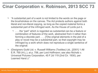 Cinar Corporation v. Robinson, 2013 SCC 73
¬ “A substantial part of a work is not limited to the words on the page or
the brushstrokes on the canvas. The Act protects authors against both
literal and non-literal copying, so long as the copied material forms a
substantial part of the infringed work. As the House of Lords put it,
¬ . . . the “part” which is regarded as substantial can be a feature or
combination of features of the work, abstracted from it rather than
forming a discrete part. . . . [T]he original elements in the plot of a
play or novel may be a substantial part, so that copyright may be
infringed by a work which does not reproduce a single sentence of
the original.
¬ (Designers Guild Ltd. v. Russell Williams (Textiles) Ltd., [2001] 1 All
E.R. 700 (H.L.), at p. 706, per Lord Hoffmann; see also Nichols v.
Universal Pictures Corporation, 45 F.2d 119 (2nd Cir. 1930), per
Learned Hand J.”

McCarthy Tétrault S.E.N.C.R.L., s.r.l. / mccarthy.ca DOCS #13068218

10

 