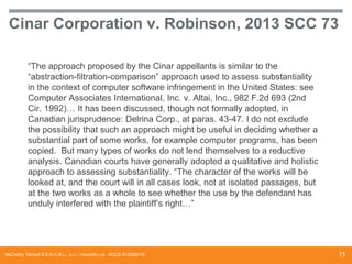 Cinar Corporation v. Robinson, 2013 SCC 73
“The approach proposed by the Cinar appellants is similar to the
“abstraction-filtration-comparison” approach used to assess substantiality
in the context of computer software infringement in the United States: see
Computer Associates International, Inc. v. Altai, Inc., 982 F.2d 693 (2nd
Cir. 1992)… It has been discussed, though not formally adopted, in
Canadian jurisprudence: Delrina Corp., at paras. 43-47. I do not exclude
the possibility that such an approach might be useful in deciding whether a
substantial part of some works, for example computer programs, has been
copied. But many types of works do not lend themselves to a reductive
analysis. Canadian courts have generally adopted a qualitative and holistic
approach to assessing substantiality. “The character of the works will be
looked at, and the court will in all cases look, not at isolated passages, but
at the two works as a whole to see whether the use by the defendant has
unduly interfered with the plaintiff’s right…”

McCarthy Tétrault S.E.N.C.R.L., s.r.l. / mccarthy.ca DOCS #13068218

11

 