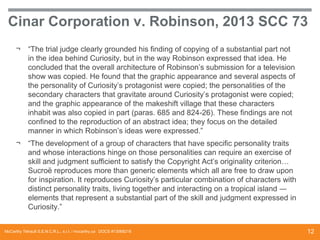 Cinar Corporation v. Robinson, 2013 SCC 73
¬

“The trial judge clearly grounded his finding of copying of a substantial part not
in the idea behind Curiosity, but in the way Robinson expressed that idea. He
concluded that the overall architecture of Robinson’s submission for a television
show was copied. He found that the graphic appearance and several aspects of
the personality of Curiosity’s protagonist were copied; the personalities of the
secondary characters that gravitate around Curiosity’s protagonist were copied;
and the graphic appearance of the makeshift village that these characters
inhabit was also copied in part (paras. 685 and 824-26). These findings are not
confined to the reproduction of an abstract idea; they focus on the detailed
manner in which Robinson’s ideas were expressed.”

¬

“The development of a group of characters that have specific personality traits
and whose interactions hinge on those personalities can require an exercise of
skill and judgment sufficient to satisfy the Copyright Act’s originality criterion…
Sucroë reproduces more than generic elements which all are free to draw upon
for inspiration. It reproduces Curiosity’s particular combination of characters with
distinct personality traits, living together and interacting on a tropical island ―
elements that represent a substantial part of the skill and judgment expressed in
Curiosity.”

McCarthy Tétrault S.E.N.C.R.L., s.r.l. / mccarthy.ca DOCS #13068218

12

 