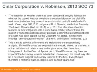 Cinar Corporation v. Robinson, 2013 SCC 73
¬ “The question of whether there has been substantial copying focuses on
whether the copied features constitute a substantial part of the plaintiff’s
work ― not whether they amount to a substantial part of the defendant’s
work: Vaver, at p. 186; E. F. Judge and D. J. Gervais, Intellectual Property:
The Law in Canada (2nd ed. 2011), at p. 211. The alteration of copied
features or their integration into a work that is notably different from the
plaintiff’s work does not necessarily preclude a claim that a substantial part
of a work has been copied. As the Copyright Act states, infringement
includes “any colourable imitation” of a work: definition of “infringing”, s. 2.
¬ This is not to say that differences are irrelevant to the substantiality
analysis. If the differences are so great that the work, viewed as a whole, is
not an imitation but rather a new and original work, then there is no
infringement. As the Court of Appeal put it, “the differences may have no
impact if the borrowing remains substantial. Conversely, the result may also
be a novel and original work simply inspired by the first. Everything is
therefore a matter of nuance, degree, and context” (para. 66).”

McCarthy Tétrault S.E.N.C.R.L., s.r.l. / mccarthy.ca DOCS #13068218

13

 