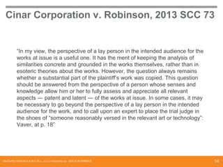 Cinar Corporation v. Robinson, 2013 SCC 73

“In my view, the perspective of a lay person in the intended audience for the
works at issue is a useful one. It has the merit of keeping the analysis of
similarities concrete and grounded in the works themselves, rather than in
esoteric theories about the works. However, the question always remains
whether a substantial part of the plaintiff’s work was copied. This question
should be answered from the perspective of a person whose senses and
knowledge allow him or her to fully assess and appreciate all relevant
aspects ― patent and latent ― of the works at issue. In some cases, it may
be necessary to go beyond the perspective of a lay person in the intended
audience for the work, and to call upon an expert to place the trial judge in
the shoes of “someone reasonably versed in the relevant art or technology”:
Vaver, at p. 18”

McCarthy Tétrault S.E.N.C.R.L., s.r.l. / mccarthy.ca DOCS #13068218

14

 