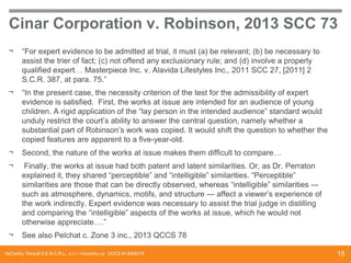 Cinar Corporation v. Robinson, 2013 SCC 73
¬

“For expert evidence to be admitted at trial, it must (a) be relevant; (b) be necessary to
assist the trier of fact; (c) not offend any exclusionary rule; and (d) involve a properly
qualified expert… Masterpiece Inc. v. Alavida Lifestyles Inc., 2011 SCC 27, [2011] 2
S.C.R. 387, at para. 75.”

¬

“In the present case, the necessity criterion of the test for the admissibility of expert
evidence is satisfied. First, the works at issue are intended for an audience of young
children. A rigid application of the “lay person in the intended audience” standard would
unduly restrict the court’s ability to answer the central question, namely whether a
substantial part of Robinson’s work was copied. It would shift the question to whether the
copied features are apparent to a five-year-old.

¬

Second, the nature of the works at issue makes them difficult to compare…

¬

Finally, the works at issue had both patent and latent similarities. Or, as Dr. Perraton
explained it, they shared “perceptible” and “intelligible” similarities. “Perceptible”
similarities are those that can be directly observed, whereas “intelligible” similarities ―
such as atmosphere, dynamics, motifs, and structure ― affect a viewer’s experience of
the work indirectly. Expert evidence was necessary to assist the trial judge in distilling
and comparing the “intelligible” aspects of the works at issue, which he would not
otherwise appreciate….”

¬

See also Pelchat c. Zone 3 inc., 2013 QCCS 78

McCarthy Tétrault S.E.N.C.R.L., s.r.l. / mccarthy.ca DOCS #13068218

15

 