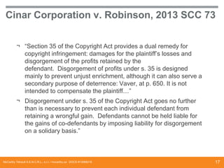 Cinar Corporation v. Robinson, 2013 SCC 73
¬ “Section 35 of the Copyright Act provides a dual remedy for
copyright infringement: damages for the plaintiff’s losses and
disgorgement of the profits retained by the
defendant. Disgorgement of profits under s. 35 is designed
mainly to prevent unjust enrichment, although it can also serve a
secondary purpose of deterrence: Vaver, at p. 650. It is not
intended to compensate the plaintiff…”
¬ Disgorgement under s. 35 of the Copyright Act goes no further
than is necessary to prevent each individual defendant from
retaining a wrongful gain. Defendants cannot be held liable for
the gains of co-defendants by imposing liability for disgorgement
on a solidary basis.”

McCarthy Tétrault S.E.N.C.R.L., s.r.l. / mccarthy.ca DOCS #13068218

17

 