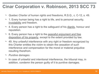 Cinar Corporation v. Robinson, 2013 SCC 73
¬ Quebec Charter of human rights and freedoms, R.S.Q., c. C-12, s. 49.

¬ 1. Every human being has a right to life, and to personal security,
inviolability and freedom.
¬ 4. Every person has a right to the safeguard of his dignity, honour and
reputation.

¬ 6. Every person has a right to the peaceful enjoyment and free
disposition of his property, except to the extent provided by law.
¬ 49. Any unlawful interference with any right or freedom recognized by
this Charter entitles the victim to obtain the cessation of such
interference and compensation for the moral or material prejudice
resulting therefrom.
¬ Punitive damages.

¬ In case of unlawful and intentional interference, the tribunal may, in
addition, condemn the person guilty of it to punitive damages.

McCarthy Tétrault S.E.N.C.R.L., s.r.l. / mccarthy.ca DOCS #13068218

19

 