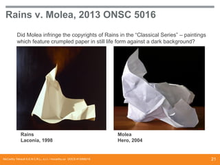 Rains v. Molea, 2013 ONSC 5016
Did Molea infringe the copyrights of Rains in the “Classical Series” – paintings
which feature crumpled paper in still life form against a dark background?

Rains
Laconia, 1998

McCarthy Tétrault S.E.N.C.R.L., s.r.l. / mccarthy.ca DOCS #13068218

Molea
Hero, 2004

21

 