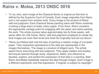 Rains v. Molea, 2013 ONSC 5016
¬ “In my view, each image of the Classical Series is original as that term is
defined by the Supreme Court of Canada. Each image originates from Rains
and is not copied from another work. Every image is the product of Rains’
skill and judgment. Each Classical Series painting starts with Rains randomly
crushing a large piece of water colour paper. From there, Rains considers
the appropriate vantage point for engaging with the paper and starts painting
the work. The whole process takes approximately two to three weeks, with
works often 44 x 66 inches. Rains’ skill and judgment employed to create the
final images are more than trivial and meet the originality test set out above.”
¬ “Rains and Molea both had the idea of painting a realistic image of crumpled
paper. Their respective expressions of the idea are represented in the
images themselves. The image is a product of diligent work. The artists
spend hours exercising skill and judgment. They apply intellect and employ
techniques learned through study, experience, talent, and influence to
develop, explore, and perfect the expression of that idea in a painting. Both
Rains and Molea repeatedly express the idea through images. Each image is
a different expression and that expression, if original, is subject to copyright.”

McCarthy Tétrault S.E.N.C.R.L., s.r.l. / mccarthy.ca DOCS #13068218

24

 