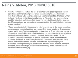 Rains v. Molea, 2013 ONSC 5016
¬

“The 17 comparisons feature the use of crushed white paper against a dark or
sometimes earth-tone background on an occasional lighter, indeterminate, or
reflective flat base with, on one occasion, a Mediterranean title. The facts further
indicate that these similarities are not unique to Rains; they are common, longestablished artistic techniques. I conclude therefore that the similarities between
the 17 comparisons are conventional tropes or artistic devices historically common
among painters.”

¬

“Rains cannot establish infringement by relying on his use of the noted unoriginal,
commonplace, historical painting techniques. This would be akin to Shakespeare
relying on his use of iambic pentameter in his writing or Drake relying on his use of
16 bars to a verse in his music. Commonly used techniques must remain available
to all artists creating literary, dramatic, musical, and artistic works… If the
compilation of these techniques is original, as defined above, the work enjoys
copyright protection. If, after disregarding the commonplace techniques, there
remain sufficient similarities between one work and a preceding original,
substantial copying will likely be established. Because Rains relies on unoriginal
elements, other than shape, to demonstrate similarity, these elements do not
establish substantial copying.”

McCarthy Tétrault S.E.N.C.R.L., s.r.l. / mccarthy.ca DOCS #13068218

26

 