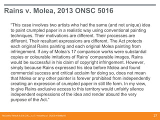 Rains v. Molea, 2013 ONSC 5016
“This case involves two artists who had the same (and not unique) idea
to paint crumpled paper in a realistic way using conventional painting
techniques. Their motivations are different. Their processes are
different. Their resultant expressions are different. The Act protects
each original Rains painting and each original Molea painting from
infringement. If any of Molea’s 17 comparison works were substantial
copies or colourable imitations of Rains’ comparable images, Rains
would be successful in his claim of copyright infringement. However,
simply because Rains expressed his idea before Molea and found
commercial success and critical acclaim for doing so, does not mean
that Molea or any other painter is forever prohibited from independently
creating an expression of crumpled paper in still life form. In my view,
to give Rains exclusive access to this territory would unfairly silence
independent expressions of the idea and render absurd the very
purpose of the Act.”

McCarthy Tétrault S.E.N.C.R.L., s.r.l. / mccarthy.ca DOCS #13068218

27

 