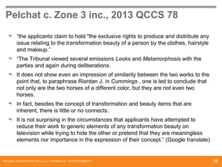 Pelchat c. Zone 3 inc., 2013 QCCS 78
¬ “the applicants claim to hold "the exclusive rights to produce and distribute any
issue relating to the transformation beauty of a person by the clothes, hairstyle
and makeup.”
¬ “The Tribunal viewed several emissions Looks and Metamorphosis with the
parties and again during deliberations.

¬ It does not show even an impression of similarity between the two works to the
point that, to paraphrase Riordan J. in Cummings , one is led to conclude that
not only are the two horses of a different color, but they are not even two
horses.
¬ In fact, besides the concept of transformation and beauty items that are
inherent, there is little or no connects.
¬ It is not surprising in the circumstances that applicants have attempted to
reduce their work to generic elements of any transformation beauty on
television while trying to hide the other or pretend that they are meaningless
elements nor importance in the expression of their concept.” (Google translate)

McCarthy Tétrault S.E.N.C.R.L., s.r.l. / mccarthy.ca DOCS #13068218

28

 