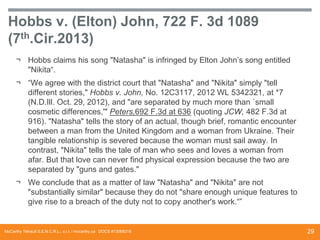 Hobbs v. (Elton) John, 722 F. 3d 1089
(7th.Cir.2013)
¬ Hobbs claims his song "Natasha" is infringed by Elton John’s song entitled
"Nikita“.
¬ “We agree with the district court that "Natasha" and "Nikita" simply "tell
different stories," Hobbs v. John, No. 12C3117, 2012 WL 5342321, at *7
(N.D.Ill. Oct. 29, 2012), and "are separated by much more than `small
cosmetic differences,'" Peters,692 F.3d at 636 (quoting JCW, 482 F.3d at
916). "Natasha" tells the story of an actual, though brief, romantic encounter
between a man from the United Kingdom and a woman from Ukraine. Their
tangible relationship is severed because the woman must sail away. In
contrast, "Nikita" tells the tale of man who sees and loves a woman from
afar. But that love can never find physical expression because the two are
separated by "guns and gates."
¬ We conclude that as a matter of law "Natasha" and "Nikita" are not
"substantially similar" because they do not "share enough unique features to
give rise to a breach of the duty not to copy another's work.“”

McCarthy Tétrault S.E.N.C.R.L., s.r.l. / mccarthy.ca DOCS #13068218

29

 