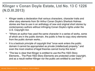 Klinger v Conan Doyle Estate, Ltd No. 13 C 1226
(N.D.Ill.2013)
¬ Klinger seeks a declaration that various characters, character traits and
other story elements from Sir Arthur Conan Doyle's Sherlock Holmes
stories are free to use in an anthology of new and original short stories by
contemporary authors without infringing Conan Doyle's rights under the
U.S. Copyright Act.
¬ “Where an author has used the same character in a series of works, some
of which are in the public domain, the public is free to copy story elements
from the public domain works...
¬ It is a bedrock principle of copyright that "once work enters the public
domain it cannot be appropriated as private (intellectual) property," and
even the most creative of legal theories cannot trump this tenet.”
¬ “The law is clear that Klinger is entitled to use the Pre-1923 Story
Elements... The Post-1923 Story Elements are protected under copyright,
and as a result neither Klinger nor the public are entitled to use them.”

McCarthy Tétrault S.E.N.C.R.L., s.r.l. / mccarthy.ca DOCS #13068218

30

 