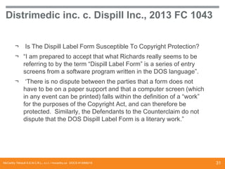 Distrimedic inc. c. Dispill Inc., 2013 FC 1043
¬

Is The Dispill Label Form Susceptible To Copyright Protection?

¬ “I am prepared to accept that what Richards really seems to be
referring to by the term “Dispill Label Form” is a series of entry
screens from a software program written in the DOS language”.
¬

‘There is no dispute between the parties that a form does not
have to be on a paper support and that a computer screen (which
in any event can be printed) falls within the definition of a “work”
for the purposes of the Copyright Act, and can therefore be
protected. Similarly, the Defendants to the Counterclaim do not
dispute that the DOS Dispill Label Form is a literary work.”

McCarthy Tétrault S.E.N.C.R.L., s.r.l. / mccarthy.ca DOCS #13068218

31

 