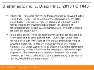 Distrimedic inc. c. Dispill Inc., 2013 FC 1043
¬ “There are…problems preventing the recognition of copyright in the
Dispill Label Form… the selection of the information for the DOS
Dispill Label Form bears a very low degree of originality, as it is
mostly dictated by provincial legislation on the labelling of
prescription drugs, both in Quebec and Ontario, where the parties’
products are mainly sold…
¬ In the case at bar, I have not been convinced that the selection of
information and its arrangement in the DOS Dispill Label Form
required of its author the type of skill and judgment deserving of
copyright protection. It may be, as suggested by counsel for
Richards, that Dispill was the first to create a method of generating
the necessary patient information for printing on each cell of a pill
dispenser. This cannot be the subject of copyright protection,
however, as it would amount to creating a monopoly on an idea or
method, which the law does not permit.”

McCarthy Tétrault S.E.N.C.R.L., s.r.l. / mccarthy.ca DOCS #13068218

32

 