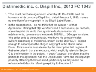 Distrimedic inc. c. Dispill Inc., 2013 FC 1043
¬ “The asset purchase agreement whereby Mr. Bouthiette sold his
business to his company Dispill Inc., dated January 1, 1998, makes
no mention of any copyright in the Dispill Label Form…
¬ In the present case, I do not think that the Clause 1 of that
Agreement, stating that “[l]e vendeur vend à l’acquéreur, qui l’achète,
son entreprise de vente d’un système de dispensateur de
médicaments, connue sous le nom de DISPILL…”[Google translate:
“the seller sells to the purchaser, who buys his company sales
system dispensing of medicines, known as the DISPILL”], explicit
enough to encompass the alleged copyright in the Dispill Label
Form. This is made even clearer by the description that is given of
that enterprise in that same clause, which explicitly refers in Section
C to the invention in the patent. It doesn’t appear, therefore, that the
parties to the agreement had the Dispill Label Form and the copyright
possibly attaching thereto in mind, particularly as they made no
reference to it despite referring explicitly to the patent.”
McCarthy Tétrault S.E.N.C.R.L., s.r.l. / mccarthy.ca DOCS #13068218

33

 