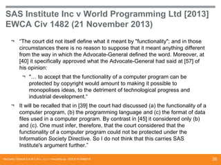 SAS Institute Inc v World Programming Ltd [2013]
EWCA Civ 1482 (21 November 2013)
¬ “The court did not itself define what it meant by "functionality"; and in those
circumstances there is no reason to suppose that it meant anything different
from the way in which the Advocate-General defined the word. Moreover, at
[40] it specifically approved what the Advocate-General had said at [57] of
his opinion:

¬ "… to accept that the functionality of a computer program can be
protected by copyright would amount to making it possible to
monopolises ideas, to the detriment of technological progress and
industrial development.“
¬ It will be recalled that in [39] the court had discussed (a) the functionality of a
computer program, (b) the programming language and (c) the format of data
files used in a computer program. By contrast in [45] it considered only (b)
and (c). One must infer, therefore, that the court considered that the
functionality of a computer program could not be protected under the
Information Society Directive. So I do not think that this carries SAS
Institute's argument further.”
McCarthy Tétrault S.E.N.C.R.L., s.r.l. / mccarthy.ca DOCS #13068218

35

 