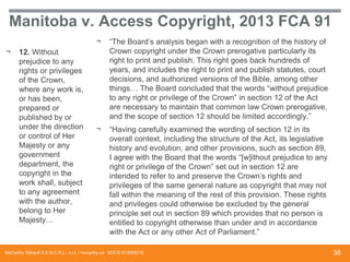Manitoba v. Access Copyright, 2013 FCA 91
¬
¬

12. Without
prejudice to any
rights or privileges
of the Crown,
where any work is,
or has been,
prepared or
published by or
under the direction
or control of Her
Majesty or any
government
department, the
copyright in the
work shall, subject
to any agreement
with the author,
belong to Her
Majesty…

“The Board’s analysis began with a recognition of the history of
Crown copyright under the Crown prerogative particularly its
right to print and publish. This right goes back hundreds of
years, and includes the right to print and publish statutes, court
decisions, and authorized versions of the Bible, among other
things… The Board concluded that the words “without prejudice
to any right or privilege of the Crown” in section 12 of the Act
are necessary to maintain that common law Crown prerogative,
and the scope of section 12 should be limited accordingly.”

¬

“Having carefully examined the wording of section 12 in its
overall context, including the structure of the Act, its legislative
history and evolution, and other provisions, such as section 89,
I agree with the Board that the words “[w]ithout prejudice to any
right or privilege of the Crown” set out in section 12 are
intended to refer to and preserve the Crown’s rights and
privileges of the same general nature as copyright that may not
fall within the meaning of the rest of this provision. These rights
and privileges could otherwise be excluded by the general
principle set out in section 89 which provides that no person is
entitled to copyright otherwise than under and in accordance
with the Act or any other Act of Parliament.”

McCarthy Tétrault S.E.N.C.R.L., s.r.l. / mccarthy.ca DOCS #13068218

36

 