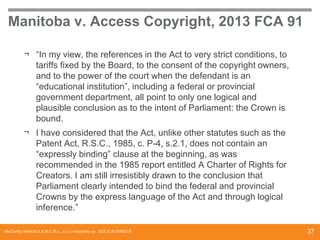 Manitoba v. Access Copyright, 2013 FCA 91
¬ “In my view, the references in the Act to very strict conditions, to
tariffs fixed by the Board, to the consent of the copyright owners,
and to the power of the court when the defendant is an
“educational institution”, including a federal or provincial
government department, all point to only one logical and
plausible conclusion as to the intent of Parliament: the Crown is
bound.
¬ I have considered that the Act, unlike other statutes such as the
Patent Act, R.S.C., 1985, c. P-4, s.2.1, does not contain an
“expressly binding” clause at the beginning, as was
recommended in the 1985 report entitled A Charter of Rights for
Creators. I am still irresistibly drawn to the conclusion that
Parliament clearly intended to bind the federal and provincial
Crowns by the express language of the Act and through logical
inference.”
McCarthy Tétrault S.E.N.C.R.L., s.r.l. / mccarthy.ca DOCS #13068218

37

 