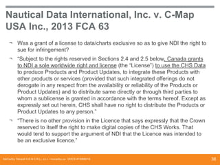 Nautical Data International, Inc. v. C-Map
USA Inc., 2013 FCA 63
¬ Was a grant of a license to data/charts exclusive so as to give NDI the right to
sue for infringement?
¬ “Subject to the rights reserved in Sections 2.4 and 2.5 below, Canada grants
to NDI a sole worldwide right and license (the “License”) to use the CHS Data
to produce Products and Product Updates, to integrate these Products with
other products or services (provided that such integrated offerings do not
derogate in any respect from the availability or reliability of the Products or
Product Updates) and to distribute same directly or through third parties to
whom a sublicense is granted in accordance with the terms hereof. Except as
expressly set out herein, CHS shall have no right to distribute the Products or
Product Updates to any person.”
¬ “There is no other provision in the Licence that says expressly that the Crown
reserved to itself the right to make digital copies of the CHS Works. That
would tend to support the argument of NDI that the Licence was intended to
be an exclusive licence.”

McCarthy Tétrault S.E.N.C.R.L., s.r.l. / mccarthy.ca DOCS #13068218

38

 