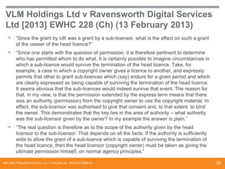 VLM Holdings Ltd v Ravensworth Digital Services
Ltd [2013] EWHC 228 (Ch) (13 February 2013)
¬

“Since the grant by UK was a grant by a sub-licensor, what is the effect on such a grant
of the cesser of the head licence?”

¬

“Since one starts with the question of permission, it is therefore pertinent to determine
who has permitted whom to do what. It is certainly possible to imagine circumstances in
which a sub-licence would survive the termination of the head licence. Take, for
example, a case in which a copyright owner gives a licence to another, and expressly
permits that other to grant sub-licences which (say) endure for a given period and which
are clearly expressed as being capable of surviving the termination of the head licence.
It seems obvious that the sub-licences would indeed survive that event. The reason for
that, in my view, is that the permission extended by the express term means that there
was an authority (permission) from the copyright owner to use the copyright material. In
effect, the sub-licensor was authorised to give that consent and, to that extent, to bind
the owner. This demonstrates that the key lies in the area of authority – what authority
was the sub-licensor given by the owner? In my example the answer is plain.”

¬

“The real question is therefore as to the scope of the authority given by the head
licensor to the sub-licensor. That depends on all the facts. If the authority is sufficiently
wide to allow the grant of a sub-licence which is capable of surviving the termination of
the head licence, then the head licensor (copyright owner) must be taken as giving the
ultimate permission himself, on normal agency principles.”

McCarthy Tétrault S.E.N.C.R.L., s.r.l. / mccarthy.ca DOCS #13068218

39

 