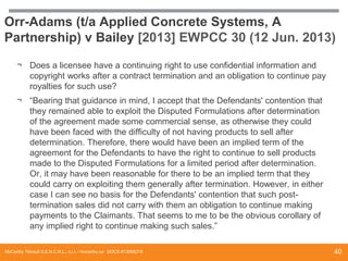 Orr-Adams (t/a Applied Concrete Systems, A
Partnership) v Bailey [2013] EWPCC 30 (12 Jun. 2013)
¬ Does a licensee have a continuing right to use confidential information and
copyright works after a contract termination and an obligation to continue pay
royalties for such use?
¬ “Bearing that guidance in mind, I accept that the Defendants' contention that
they remained able to exploit the Disputed Formulations after determination
of the agreement made some commercial sense, as otherwise they could
have been faced with the difficulty of not having products to sell after
determination. Therefore, there would have been an implied term of the
agreement for the Defendants to have the right to continue to sell products
made to the Disputed Formulations for a limited period after determination.
Or, it may have been reasonable for there to be an implied term that they
could carry on exploiting them generally after termination. However, in either
case I can see no basis for the Defendants' contention that such posttermination sales did not carry with them an obligation to continue making
payments to the Claimants. That seems to me to be the obvious corollary of
any implied right to continue making such sales.”
McCarthy Tétrault S.E.N.C.R.L., s.r.l. / mccarthy.ca DOCS #13068218

40

 
