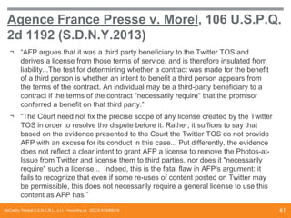 Agence France Presse v. Morel, 106 U.S.P.Q.
2d 1192 (S.D.N.Y.2013)
¬ “AFP argues that it was a third party beneficiary to the Twitter TOS and
derives a license from those terms of service, and is therefore insulated from
liability...The test for determining whether a contract was made for the benefit
of a third person is whether an intent to benefit a third person appears from
the terms of the contract. An individual may be a third-party beneficiary to a
contract if the terms of the contract "necessarily require" that the promisor
conferred a benefit on that third party.”
¬ “The Court need not fix the precise scope of any license created by the Twitter
TOS in order to resolve the dispute before it. Rather, it suffices to say that
based on the evidence presented to the Court the Twitter TOS do not provide
AFP with an excuse for its conduct in this case... Put differently, the evidence
does not reflect a clear intent to grant AFP a license to remove the Photos-atIssue from Twitter and license them to third parties, nor does it "necessarily
require" such a license... Indeed, this is the fatal flaw in AFP's argument: it
fails to recognize that even if some re-uses of content posted on Twitter may
be permissible, this does not necessarily require a general license to use this
content as AFP has.”
McCarthy Tétrault S.E.N.C.R.L., s.r.l. / mccarthy.ca DOCS #13068218

41

 