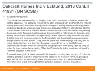 Oakcraft Homes Inc v Ecklund, 2013 CanLII
41981 (ON SCSM)
¬

Innocent infringement?

¬

“The failure to mark ownership on the plan does not in law as set out above, defeat the
right to copyright. The Ecklunds knew that the plan originated with the Plaintiff, the Plaintiff
having discussed it with them, having made changes in writing thereon and having been
sent an updated plan with proposed changes as discussed following attendances at other
custom homes built by the Plaintiff. The Ecklunds cannot excuse their conduct in passing
those plans onto Toscana merely because the ownership is not marked on the plans and
merely because the Plaintiff did not specifically tell the Ecklunds they could not use them.
It defies logic and common sense for the Ecklunds to use those factors as an excuse to
escape liability for their actions. They took the plans with full knowledge that they had no
colour of right to them and then they knowingly passed them on to the Defendant
Toscana and solicited others as well for the sole purpose of them being used as jump off
points for their custom home design. What the Ecklunds did in the result was infringe the
Plaintiff’s copyright in the plans.

¬

Toscana knowingly took those plans with the intention of using them as jump off points to
satisfy a potential customer shopping for the best deal on a custom home. Its principals
were wilfully blind to determining where the plans came from and who authored them.
They chose not to ask knowing that their potential customer was not the author.”

McCarthy Tétrault S.E.N.C.R.L., s.r.l. / mccarthy.ca DOCS #13068218

42

 