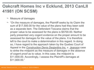 Oakcraft Homes Inc v Ecklund, 2013 CanLII
41981 (ON SCSM)
¬ Measure of damages
¬ “On the measure of damages, the Plaintiff seeks by its Claim the
sum of $17,500.00 for the value of the plans had they been sold
as a separate item. The Defendant Toscana claims that the
proper value to be assessed for the plans is $5700.00. Neither
party presented very cogent evidence on the proper amount to be
assessed for damages for the value of the plans. It is therefore
left to the court to make a determination in this regard. In doing
so, I have regard to the approach taken by the Quebec Court of
Appeal in the Construction Denis Desjardins Inc. v. Jeanson case
to strike the midpoint as the measure of damages in the absence
of cogent proof as to value. In this case, the midpoint is
$11,600.00. Accordingly, I assess the Plaintiff’s damages at
$11,600.00.”
McCarthy Tétrault S.E.N.C.R.L., s.r.l. / mccarthy.ca DOCS #13068218

43

 