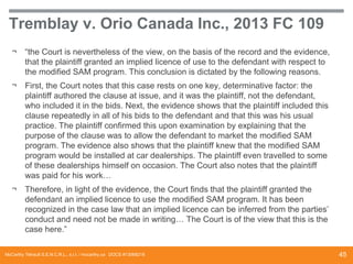Tremblay v. Orio Canada Inc., 2013 FC 109
¬

“the Court is nevertheless of the view, on the basis of the record and the evidence,
that the plaintiff granted an implied licence of use to the defendant with respect to
the modified SAM program. This conclusion is dictated by the following reasons.

¬

First, the Court notes that this case rests on one key, determinative factor: the
plaintiff authored the clause at issue, and it was the plaintiff, not the defendant,
who included it in the bids. Next, the evidence shows that the plaintiff included this
clause repeatedly in all of his bids to the defendant and that this was his usual
practice. The plaintiff confirmed this upon examination by explaining that the
purpose of the clause was to allow the defendant to market the modified SAM
program. The evidence also shows that the plaintiff knew that the modified SAM
program would be installed at car dealerships. The plaintiff even travelled to some
of these dealerships himself on occasion. The Court also notes that the plaintiff
was paid for his work…

¬ Therefore, in light of the evidence, the Court finds that the plaintiff granted the
defendant an implied licence to use the modified SAM program. It has been
recognized in the case law that an implied licence can be inferred from the parties’
conduct and need not be made in writing… The Court is of the view that this is the
case here.”
McCarthy Tétrault S.E.N.C.R.L., s.r.l. / mccarthy.ca DOCS #13068218

45

 