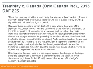 Tremblay c. Canada (Orio Canada Inc)., 2013
CAF 225
¬

“Thus, the case law provides unanimously that we can not oppose the holder of a
copyright assignment or exclusive licensee who is not evidenced by a writing
signed by the holder of the right in question …

¬

However, these decisions do not deal with a case where the owner of the
copyright recognized in court to have consented to the transfer of ownership of
the right in question. It seems to me an exaggerated formalism that make
ineffective against a transferor a transfer clause of copyright that he has written
himself and recognizes court as governing its relations with the transferee, and
this for the simple reason that it is not signed. As I mentioned earlier, the purpose
of subsection 13 (4) and (7) of the Act, copyright is to protect the owner of the
copyright assignment against a law that is not granted clearly. Where the
transferee recognizes himself in court the assignment clause which governs its
reports, the purpose of the Act is about me filled.”

¬

Orio, however, has not made ​a cross-appeal against the decision of the judge
trying the assignment of copyright is unenforceable to the caller. In these
circumstances, it is not for this Court to reform this aspect of the judge's
decision.” (Google translate)

McCarthy Tétrault S.E.N.C.R.L., s.r.l. / mccarthy.ca DOCS #13068218

46

 