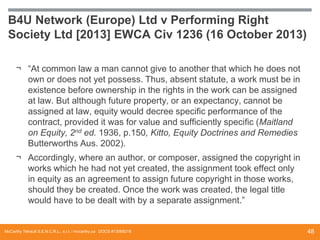 B4U Network (Europe) Ltd v Performing Right
Society Ltd [2013] EWCA Civ 1236 (16 October 2013)
¬ “At common law a man cannot give to another that which he does not
own or does not yet possess. Thus, absent statute, a work must be in
existence before ownership in the rights in the work can be assigned
at law. But although future property, or an expectancy, cannot be
assigned at law, equity would decree specific performance of the
contract, provided it was for value and sufficiently specific (Maitland
on Equity, 2nd ed. 1936, p.150, Kitto, Equity Doctrines and Remedies
Butterworths Aus. 2002).
¬ Accordingly, where an author, or composer, assigned the copyright in
works which he had not yet created, the assignment took effect only
in equity as an agreement to assign future copyright in those works,
should they be created. Once the work was created, the legal title
would have to be dealt with by a separate assignment.”

McCarthy Tétrault S.E.N.C.R.L., s.r.l. / mccarthy.ca DOCS #13068218

48

 