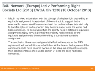 B4U Network (Europe) Ltd v Performing Right
Society Ltd [2013] EWCA Civ 1236 (16 October 2013)
¬ It is, in my view, inconsistent with the concept of a higher right created by an
equitable assignment, independent of the contract, to suggest that a
reasonable person would have understood the parties to have intended only
to transfer rights in works of which they became owner once the works had
been composed. To do so would turn the priority rules in relation to equitable
assignments topsy-turvy; it permits the property rights created by the
equitable assignment to be undermined by a subsequent equitable
assignment…
¬ The conclusion I have reached gives full effect to the words of the PRS
agreement, without addition or substitution. At the time of that agreement the
composers could have become owners of the song. As prospective owners,
their assignment took effect under section 91 once the song had been
composed.”

McCarthy Tétrault S.E.N.C.R.L., s.r.l. / mccarthy.ca DOCS #13068218

49

 