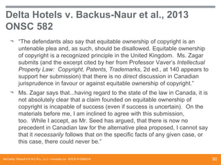 Delta Hotels v. Backus-Naur et al., 2013
ONSC 582
¬ “The defendants also say that equitable ownership of copyright is an
untenable plea and, as such, should be disallowed. Equitable ownership
of copyright is a recognized principle in the United Kingdom. Ms. Zagar
submits (and the excerpt cited by her from Professor Vaver’s Intellectual
Property Law: Copyright, Patents, Trademarks, 2d ed., at 140 appears to
support her submission) that there is no direct discussion in Canadian
jurisprudence in favour or against equitable ownership of copyright.”
¬ Ms. Zagar says that...having regard to the state of the law in Canada, it is
not absolutely clear that a claim founded on equitable ownership of
copyright is incapable of success (even if success is uncertain). On the
materials before me, I am inclined to agree with this submission,
too. While I accept, as Mr. Seed has argued, that there is now no
precedent in Canadian law for the alternative plea proposed, I cannot say
that it necessarily follows that on the specific facts of any given case, or
this case, there could never be.”
McCarthy Tétrault S.E.N.C.R.L., s.r.l. / mccarthy.ca DOCS #13068218

50

 