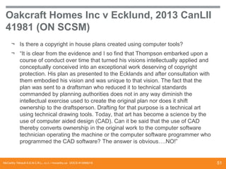 Oakcraft Homes Inc v Ecklund, 2013 CanLII
41981 (ON SCSM)
¬ Is there a copyright in house plans created using computer tools?
¬ “It is clear from the evidence and I so find that Thompson embarked upon a
course of conduct over time that turned his visions intellectually applied and
conceptually conceived into an exceptional work deserving of copyright
protection. His plan as presented to the Ecklands and after consultation with
them embodied his vision and was unique to that vision. The fact that the
plan was sent to a draftsman who reduced it to technical standards
commanded by planning authorities does not in any way diminish the
intellectual exercise used to create the original plan nor does it shift
ownership to the draftsperson. Drafting for that purpose is a technical art
using technical drawing tools. Today, that art has become a science by the
use of computer aided design (CAD). Can it be said that the use of CAD
thereby converts ownership in the original work to the computer software
technician operating the machine or the computer software programmer who
programmed the CAD software? The answer is obvious….NO!”

McCarthy Tétrault S.E.N.C.R.L., s.r.l. / mccarthy.ca DOCS #13068218

51

 