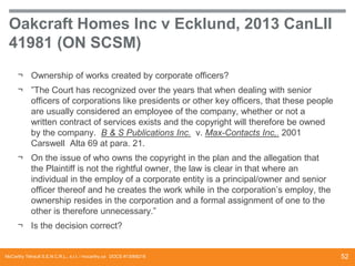 Oakcraft Homes Inc v Ecklund, 2013 CanLII
41981 (ON SCSM)
¬ Ownership of works created by corporate officers?
¬ ”The Court has recognized over the years that when dealing with senior
officers of corporations like presidents or other key officers, that these people
are usually considered an employee of the company, whether or not a
written contract of services exists and the copyright will therefore be owned
by the company. B & S Publications Inc. v. Max-Contacts Inc,. 2001
Carswell Alta 69 at para. 21.
¬ On the issue of who owns the copyright in the plan and the allegation that
the Plaintiff is not the rightful owner, the law is clear in that where an
individual in the employ of a corporate entity is a principal/owner and senior
officer thereof and he creates the work while in the corporation’s employ, the
ownership resides in the corporation and a formal assignment of one to the
other is therefore unnecessary.”
¬ Is the decision correct?

McCarthy Tétrault S.E.N.C.R.L., s.r.l. / mccarthy.ca DOCS #13068218

52

 