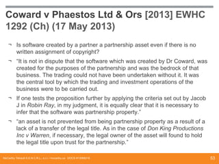 Coward v Phaestos Ltd & Ors [2013] EWHC
1292 (Ch) (17 May 2013)
¬ Is software created by a partner a partnership asset even if there is no
written assignment of copyright?
¬ “It is not in dispute that the software which was created by Dr Coward, was
created for the purposes of the partnership and was the bedrock of that
business. The trading could not have been undertaken without it. It was
the central tool by which the trading and investment operations of the
business were to be carried out.
¬ If one tests the proposition further by applying the criteria set out by Jacob
J in Robin Ray, in my judgment, it is equally clear that it is necessary to
infer that the software was partnership property.”
¬ “an asset is not prevented from being partnership property as a result of a
lack of a transfer of the legal title. As in the case of Don King Productions
Inc v Warren, if necessary, the legal owner of the asset will found to hold
the legal title upon trust for the partnership.”
McCarthy Tétrault S.E.N.C.R.L., s.r.l. / mccarthy.ca DOCS #13068218

53

 
