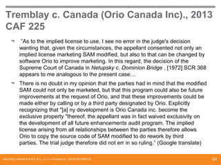 Tremblay c. Canada (Orio Canada Inc)., 2013
CAF 225
¬

”As to the implied license to use, I see no error in the judge's decision
wanting that, given the circumstances, the appellant consented not only an
implied license marketing SAM modified, but also to that can be changed by
software Orio to improve marketing. In this regard, the decision of the
Supreme Court of Canada in Netupsky c. Dominion Bridge , [1972] SCR 368
appears to me analogous to the present case…

¬ There is no doubt in my opinion that the parties had in mind that the modified
SAM could not only be marketed, but that this program could also be future
improvements at the request of Orio, and that these improvements could be
made ​either by calling or by a third party designated by Orio. Explicitly
recognizing that "[a] ny development is Orio Canada inc. become the
exclusive property "thereof, the appellant was in fact waived exclusivity on
the development of all future enhancements audit program. The implied
license arising from all relationships between the parties therefore allows
Orio to copy the source code of SAM modified to do rework by third
parties. The trial judge therefore did not err in so ruling.” (Google translate)
McCarthy Tétrault S.E.N.C.R.L., s.r.l. / mccarthy.ca DOCS #13068218

54

 