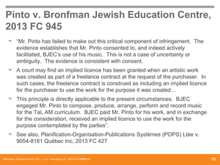 Pinto v. Bronfman Jewish Education Centre,
2013 FC 945
¬ “Mr. Pinto has failed to make out this critical component of infringement. The
evidence establishes that Mr. Pinto consented to, and indeed actively
facilitated, BJEC’s use of his music. This is not a case of uncertainty or
ambiguity. The evidence is consistent with consent.
¬ A court may find an implied licence has been granted when an artistic work
was created as part of a freelance contract at the request of the purchaser. In
such cases, the freelance contract is construed as including an implied licence
for the purchaser to use the work for the purpose it was created…
¬ This principle is directly applicable to the present circumstances. BJEC
engaged Mr. Pinto to compose, produce, arrange, perform and record music
for the TaL AM curriculum. BJEC paid Mr. Pinto for his work, and in exchange
for the consideration, received an implied licence to use the work for the
purpose contemplated by the parties”.

¬ See also, Planification-Organisation-Publications Systèmes (POPS) Ltée v.
9054-8181 Québec Inc, 2013 FC 427

McCarthy Tétrault S.E.N.C.R.L., s.r.l. / mccarthy.ca DOCS #13068218

55

 