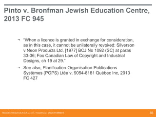 Pinto v. Bronfman Jewish Education Centre,
2013 FC 945
¬ “When a licence is granted in exchange for consideration,
as in this case, it cannot be unilaterally revoked: Silverson
v Neon Products Ltd, [1977] BCJ No 1092 (SC) at paras
33-36; Fox Canadian Law of Copyright and Industrial
Designs, ch 19 at 29.”
¬ See also, Planification-Organisation-Publications
Systèmes (POPS) Ltée v. 9054-8181 Québec Inc, 2013
FC 427

McCarthy Tétrault S.E.N.C.R.L., s.r.l. / mccarthy.ca DOCS #13068218

56

 